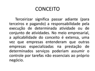 CONCEITO
Terceirizar significa passar adiante (para
terceiros e pagando) a responsabilidade pela
execução de determinada atividade ou de
conjunto de atividades. No meio empresarial,
a aplicabilidade do conceito é extensa, uma
vez que empresas entenderam que outras
empresas especializadas na prestação de
determinados serviços poderiam assumir o
controle por tarefas não essenciais ao próprio
negócio.
 