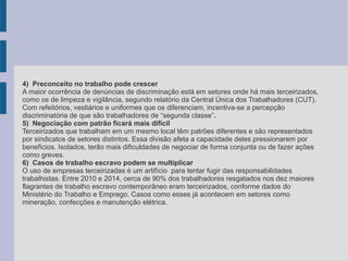 4) Preconceito no trabalho pode crescer
A maior ocorrência de denúncias de discriminação está em setores onde há mais terceirizados,
como os de limpeza e vigilância, segundo relatório da Central Única dos Trabalhadores (CUT).
Com refeitórios, vestiários e uniformes que os diferenciam, incentiva-se a percepção
discriminatória de que são trabalhadores de “segunda classe”.
5) Negociação com patrão ficará mais difícil
Terceirizados que trabalham em um mesmo local têm patrões diferentes e são representados
por sindicatos de setores distintos. Essa divisão afeta a capacidade deles pressionarem por
benefícios. Isolados, terão mais dificuldades de negociar de forma conjunta ou de fazer ações
como greves.
6) Casos de trabalho escravo podem se multiplicar
O uso de empresas terceirizadas é um artifício para tentar fugir das responsabilidades
trabalhistas. Entre 2010 e 2014, cerca de 90% dos trabalhadores resgatados nos dez maiores
flagrantes de trabalho escravo contemporâneo eram terceirizados, conforme dados do
Ministério do Trabalho e Emprego. Casos como esses já acontecem em setores como
mineração, confecções e manutenção elétrica.
 