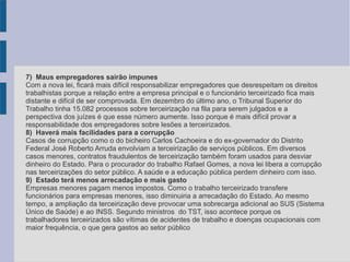 7)  Maus empregadores sairão impunes
Com a nova lei, ficará mais difícil responsabilizar empregadores que desrespeitam os direitos
trabalhistas porque a relação entre a empresa principal e o funcionário terceirizado fica mais
distante e difícil de ser comprovada. Em dezembro do último ano, o Tribunal Superior do
Trabalho tinha 15.082 processos sobre terceirização na fila para serem julgados e a
perspectiva dos juízes é que esse número aumente. Isso porque é mais difícil provar a
responsabilidade dos empregadores sobre lesões a terceirizados.
8)  Haverá mais facilidades para a corrupção
Casos de corrupção como o do bicheiro Carlos Cachoeira e do ex-governador do Distrito
Federal José Roberto Arruda envolviam a terceirização de serviços públicos. Em diversos
casos menores, contratos fraudulentos de terceirização também foram usados para desviar
dinheiro do Estado. Para o procurador do trabalho Rafael Gomes, a nova lei libera a corrupção
nas terceirizações do setor público. A saúde e a educação pública perdem dinheiro com isso.
9)  Estado terá menos arrecadação e mais gasto
Empresas menores pagam menos impostos. Como o trabalho terceirizado transfere
funcionários para empresas menores, isso diminuiria a arrecadação do Estado. Ao mesmo
tempo, a ampliação da terceirização deve provocar uma sobrecarga adicional ao SUS (Sistema
Único de Saúde) e ao INSS. Segundo ministros do TST, isso acontece porque os
trabalhadores terceirizados são vítimas de acidentes de trabalho e doenças ocupacionais com
maior frequência, o que gera gastos ao setor público
 