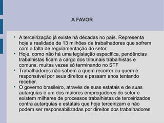 A FAVOR

A terceirização já existe há décadas no país. Representa
hoje a realidade de 13 milhões de trabalhadores que sofrem
com a falta de regulamentação do setor.

Hoje, como não há uma legislação específica, pendências
trabalhistas ficam a cargo dos tribunais trabalhistas e
comuns, muitas vezes só terminando no STF

Trabalhadores não sabem a quem recorrer ou quem é
responsável por seus direitos e passam anos tentando
receber.

O governo brasileiro, através de suas estatais e de suas
autarquias é um dos maiores empregadores do setor e
existem milhares de processos trabalhistas de terceirizados
contra autarquias e estatais que hoje terceirizam e não
podem ser responsabilizadas por direitos dos trabalhadores
 