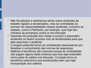 
Não há estudos e estatísticas sérias sobre acidentes de
trabalho ligados a terceirizados, mas as contratadas se
eximem de responsabilidade nesses acidentes, incluindo as
estatais, como a Petrobrás, por exemplo, que hoje tem
milhares de processos contra si nos tribunais

Gerentes de produção tem metas a cumprir e escondem
acidentes ou fazem acordos com as terceirizadas para que
elas assumam o acidente

O projeto pretende tornar as contratantes responsáveis por
fiscalizar o cumprimento das normas de segurança.

Salários e benefícios são menores porque as contratantes
não pagam alguns deles evitando que isso seja entendido
como parte do salário nos tribunais. O projeto torna os
benefícios extensivos aos terceirizados sem que haja
incorporação aos salários
 