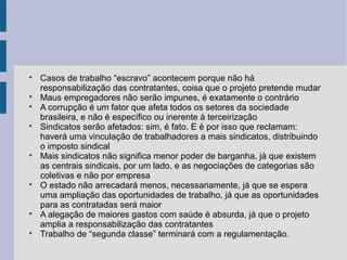 
Casos de trabalho “escravo” acontecem porque não há
responsabilização das contratantes, coisa que o projeto pretende mudar

Maus empregadores não serão impunes, é exatamente o contrário

A corrupção é um fator que afeta todos os setores da sociedade
brasileira, e não é específico ou inerente à terceirização

Sindicatos serão afetados: sim, é fato. E é por isso que reclamam:
haverá uma vinculação de trabalhadores a mais sindicatos, distribuindo
o imposto sindical

Mais sindicatos não significa menor poder de barganha, já que existem
as centrais sindicais, por um lado, e as negociações de categorias são
coletivas e não por empresa

O estado não arrecadará menos, necessariamente, já que se espera
uma ampliação das oportunidades de trabalho, já que as oportunidades
para as contratadas será maior

A alegação de maiores gastos com saúde é absurda, já que o projeto
amplia a responsabilização das contratantes

Trabalho de “segunda classe” terminará com a regulamentação.
 