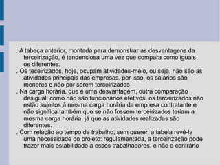 . A tabeça anterior, montada para demonstrar as desvantagens da
terceirização, é tendenciosa uma vez que compara como iguais
os diferentes.
. Os teceirizados, hoje, ocupam atividades-meio, ou seja, não são as
atividades principais das empresas, por isso, os salários são
menores e não por serem terceirizados
. Na carga horária, que é uma desvantagem, outra comparação
desigual: como não são funcionários efetivos, os terceirizados não
estão sujeitos à mesma carga horária da empresa contratante e
não significa também que se não fossem terceirizados teriam a
mesma carga horária, já que as atividades realizadas são
diferentes.
. Com relação ao tempo de trabalho, sem querer, a tabela revê-la
uma necessidade do projeto: regulamentada, a terceirização pode
trazer mais estabilidade a esses trabalhadores, e não o contrário
 