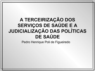 A TERCEIRIZAÇÃO DOS
SERVIÇOS DE SAÚDE E A
JUDICIALIZAÇÃO DAS POLÍTICAS
DE SAÚDE
Pedro Henrique Poli de Figueiredo
 