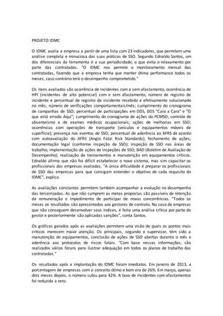 PROJETO IDMC
O IDMC avalia a empresa a partir de uma lista com 23 indicadores, que permitem uma
análise completa e minuciosa das suas práticas de SSO. Segundo Ednaldo Santos, um
dos diferenciais da ferramenta é a sua periodicidade, o que evita o relaxamento por
parte das contratadas. "O IDMC nos permite o monitoramento mensal das
contratadas, fazendo que a empresa tenha que manter ótima performance todos os
meses, caso contrário terá o desempenho comprometido."
Os itens avaliados são ocorrência de incidentes com e sem afastamento; ocorrência de
HPI (incidentes de alto potencial) com e sem afastamento; número de registro de
incidente e percentual de registro de incidente recebido e efetivamente solucionado
no mês; número de verificações comportamentais/mês; cumprimento do cronograma
de campanhas de SSO; percentual de participações em DDS, DDS "Cara a Cara" e "O
que está errado Aqui"; cumprimento do cronograma de ações do PCMSO; controle de
absenteísmo e de exames médicos ocupacionais; ações de melhorias em SSO;
ocorrências com operações de transporte (veículos e equipamentos móveis de
superfície); presença nos eventos de SSO; percentual de aderência ao AFRS de acordo
com autoavaliação do AFRS (Anglo Fatal Risk Standards); fechamento de ações;
documentação legal (conforme inspeção de SSO); inspeção de SSO nas áreas de
trabalho; implementação de ações de inspeções de SSO; BAD (Boletim de Avaliação de
Desempenho); realização de treinamentos e manutenção em equipamentos críticos.
Ednaldo afirma que não foi difícil estabelecer o novo sistema, mas sim capacitar os
profissionais das empresas avaliadas. "A única dificuldade é preparar os profissionais
de SSO das empresas para que consigam entender o objetivo de cada requisito do
IDMC", explica.
As avaliações constantes permitem também acompanhar a evolução no desempenho
das terceirizadas. As que não cumprem as metas propostas são passíveis de retenção
da remuneração e impedimento de participar de novas concorrências. "Todos os
meses os resultados são apresentados aos gestores de contrato. No caso de empresas
que não conseguem desenvolver seus índices, é feita uma análise crítica por parte do
gestor e posteriormente são aplicadas sanções", conta Santos.
Os gráficos gerados após as avaliações permitem uma visão de quais os pontos mais
críticos merecem maior atenção. Os principais, segundo o supervisor, têm sido a
manutenção de equipamentos, conclusão de ações de SSO abertas durante o mês e
aderência aos protocolos de riscos fatais. "Com base nessas informações, são
realizados vários fóruns para ilustrar adequação em todos os planos de trabalho das
contratadas."
Os resultados após a implantação do IDMC foram imediatos. Em janeiro de 2013, a
porcentagem de empresas com o conceito ótimo e bom era de 26%. Em março, apenas
dois meses depois, o número subiu para 42%. A taxa de incidentes com afastamentos
foi reduzida a zero.
 