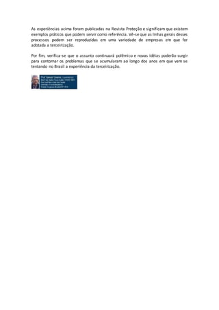 As experiências acima foram publicadas na Revista Proteção e significam que existem
exemplos práticos que podem servir como referência. Vê-se que as linhas gerais desses
processos podem ser reproduzidas em uma variedade de empresas em que for
adotada a terceirização.
Por fim, verifica-se que o assunto continuará polêmico e novas idéias poderão surgir
para contornar os problemas que se acumularam ao longo dos anos em que vem se
tentando no Brasil a experiência da terceirização.
 