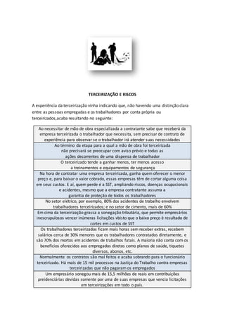 TERCEIRIZAÇÃO E RISCOS
A experiência da terceirização vinha indicando que, não havendo uma distinção clara
entre as pessoas empregadas e os trabalhadores por conta própria ou
terceirizados,acaba resultando no seguinte:
Ao necessitar de mão de obra especializada a contratante sabe que receberá da
empresa terceirizada o trabalhador que necessita, sem precisar de contrato de
experiência para observar se o trabalhador irá atender suas necessidades
Ao término da etapa para a qual a mão de obra foi terceirizada
não precisará se preocupar com aviso prévio e todas as
ações decorrentes de uma dispensa de trabalhador
O terceirizado tende a ganhar menos, ter menos acesso
a treinamentos e equipamentos de segurança
Na hora de contratar uma empresa terceirizada, ganha quem oferecer o menor
preço e, para baixar o valor cobrado, essas empresas têm de cortar alguma coisa
em seus custos. E aí, quem perde é a SST, ampliando riscos, doenças ocupacionais
e acidentes, mesmo que a empresa contratante assuma a
garantia de proteção de todos os trabalhadores
No setor elétrico, por exemplo, 80% dos acidentes de trabalho envolvem
trabalhadores terceirizados; e no setor de cimento, mais de 60%
Em cima da terceirização grassa a sonegação tributária, que permite empresários
inescrupulosos vencer inúmeras licitações vbisto que o baixo preço é resultado de
cortes em custos de SST
Os trabalhadores terceirizados ficam mais horas sem receber extras, recebem
salários cerca de 30% menores que os trabalhadores contratados diretamente, e
são 70% dos mortos em acidentes de trabalhos fatais. A maioria não conta com os
benefícios oferecidos aos empregados diretos como planos de saúde, tiquetes
diversos, abonos, etc.
Normalmente os contratos são mal feitos e acaba sobrando para o funcionário
terceirizado. Há mais de 15 mil processos na Justiça do Trabalho contra empresas
terceirizadas que não pagaram os empregados
Um empresário sonegou mais de 15,5 milhões de reais em contribuições
preidenciárias devidas somente por uma de suas empresas que vencia licitações
em terceirizações em todo o país.
 
