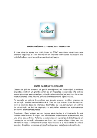 TERCEIRIZAÇÃO EM SST: PERSPECTIVAS PARA O SESMT
A nova situação requer que profissionais do SESMT encontrem mecanismos para
promover segurança e saúde mesmo em um ambiente contratual de risco social para
os trabalhadores como tem sido a experiência até agora.
GESTÃO EM SST NA TERCEIRIZAÇÃO
Observa-se que nos sistemas de gestão em segurança na terceirização os modelos
propostos envolvem um grande número de pré-requisitos e exigências. Isto pode se
levar a pensar que a excessiva burocratização seja um sinal de que as coisas vão acabar
não funcionando como previsto, prevalecendo tão somente a precarização.
Por exemplo, um sistema desenvolvido para atender pequenas e médias empresas na
terceirização envolve o cumprimento de 6 fases em que existem listas de assuntos-
chave e requisitos bastante extensos e detalhados. Ou seja, para cumprir um contrato
de terceirização na área de segurança as exigências parecem ser aparentemente
excessivas e sem sentido prático.
Entretanto, é bom lembrar que um contrato para abertura e encerramento de uma
simples conta bancária é exigida uma infinidade de procedimentos e documentos para
uma única pessoa física. Portanto, as exigências em segurança do trabalho para um
contrato de terceirização não podem ser vistas como excessos burocráticos mas sim,
refletem de fato a complexidade dessa nova situação e a necessidade de amplas
garantias de saúde e segurança, principalmente para os trabalhadores terceirizados.
 