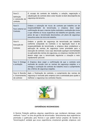 Fase 2:
Definição
e concessão de
contrato
O escopo do contrato de trabalho, a seleção, negociação e
adjudicação do contrato deve estar focado no bom desempenho da
segurança do terceiro.
Fase 3:
Fase anterior ao
Contrato
Embora a valoração de riscos de contrato por trabalho ser de
responsabilidade do terceirizado, a empresa deve exigir
confirmação de que o mesmo tenha realizado a avaliação dos riscos
e que informe os riscos específicos do trabalho em questão, como
prova de que o terceirizado desenvolveu um plano de segurança
exaustivo antes do início do trabalho.
Fase 4:
Execução do
Contrato
Embora a gestão de segurança do terceirizado por trabalho
conforme estipulado no Contrato e na legislação local é de
responsabilidade do terceirizado, a empresa deve estabelecer a
aplicação de normas de segurança como prioridade para a
execução do contrato. Caso seja observada qualquer anormalidade
na aplicação das normas de segurança, as empresas membro do ICS
devem exigir que o terceirizado regularize a situação o mais
rapidamente possível.
Fase 5: Entrega
e aceitação
A Empresa deve exigir a confirmação de que o contrato será
realizado de acordo com as normas de segurança exigidas, e a
entrega e aceitação do contrato de trabalho inclui o cumprimento
dos critérios de segurança exigidos.
Fase 6: Revisão
e Encerramento
do contrato
Após a finalização do contrato, o cumprimento das normas de
segurança é revisado pela empresa com o contratado para ajudar a
melhorar a segurança nos contratos futuros.
EXPERIÊNCIAS RECONHECIDAS
A Revista Proteção publicou algumas experiências que receberam destaque como
melhores "cases" na área de gestão de terceirizados. Selecionamos duas experiências
premiadas e publicadas pela Revista e que podem balizar projetos de Gestão na
Terceirização.É verdade que essas experiências envolveram grandes empresas com
 