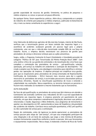 grande capacidade de recursos de gestão. Entretanto, na prática de pequenas e
médias empresas as coisas se passam um pouco diferente.
De qualquer forma, foram experiências práticas. Além disso, comparando-se o projeto
da indústria de cimento para pequenas e médias empresas, publicada no Datashow do
site, é mais ou menos semelhante às experiências a seguir:
CASO MONSANTO PROGRAMA CONTRATANTE E CONVIDADO
Uma fabricante de defensivos agrícolas de São José dos Campos, interior de São Paulo,
verificou que a terceirização gerava um baixo controle dos requisitos legais e a
ocorrência de acidentes acabavam gerando um passivo legal para a própria
contratante, uma vez que a mão-de-obra terceirizada compõe 60% de sua força de
trabalho. Assim, a empresa decidiu reestruturar seu processo de gestão para
prestadores de serviço e direcionar esforços para as ações preventivas.
Surgiu, então, o Programa Contractor & Guest (Contratante e Convidado),vencedor da
categoria “Política de SST para Terceirizados do Prêmio Proteção Brasil 2008”. Com
uma análise crítica de sua gestão de contratadas e da reavaliação das cinco fases que
compõem a contratação das prestadoras de serviço - pré-qualificação, seleção,
aprovação, pré-serviço ou trabalho em andamento e avaliação de desempenho – foi
criado o projeto Lean Six Sigma, uma abordagem sistemática para identificar e eliminar
perdas nas operações da empresa. O objetivo principal era simplificar essa gestão,
para que os responsáveis pelas prestadoras de serviço (chamados de Representantes
Certificados de Contratadas – RCCs) tivessem mais recursos para dar o suporte
necessário às prestadoras de serviço, e assim todas passassem a desenvolver práticas
preventivas eficientes, focado na classificação quantitativa de riscos e evitando a
subjetividade nas avaliações. Nessa experiência, os terceiros tornaram-se parceiros e
ficaram mais motivados ao receberem o mesmo tratamento que os funcionários.
AUTO-AVALIAÇÃO
Na fase de pré-qualificação, os prestadores de serviço que têm interesse em atender a
Contratante são avaliados conforme seus indicadores de SST e sua real capacidade de
atendimento aos requisitos legais. A empresa preenche um questionário de auto-
avaliarão, em que deve comprovar o atendimento à legislação, descrever suas práticas
relacionadas à Saúde, Segurança e Meio Ambiente, seus programas de treinamento e
apontar seu desempenho em SST, apresentando as taxas de freqüência e de gravidade
dos acidentes de trabalho. Com base nessa avaliação quantitativa, o RCC pré-qualifica
ou não o prestador de serviço para a contratação.
Depois de contratadas, antes de ingressar na planta operacional, as prestadoras de
serviço passam pela etapa de “pré-serviço”, em que seus empregados participam de
uma integração e de um teste de avaliação, que exige a nota mínima de 60 pontos;
recebem treinamentos específicos conforme a tarefa a executar têm suas ferramentas
e equipamentos inspecionados. Nessa etapa, é elaborada a Análise de Risco da Tarefa
 