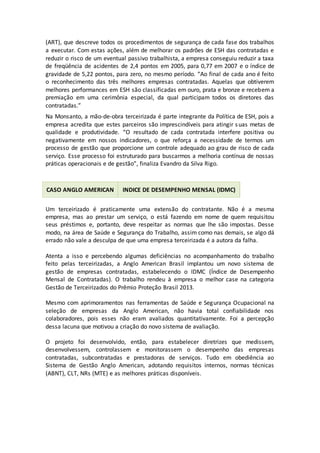 (ART), que descreve todos os procedimentos de segurança de cada fase dos trabalhos
a executar. Com estas ações, além de melhorar os padrões de ESH das contratadas e
reduzir o risco de um eventual passivo trabalhista, a empresa conseguiu reduzir a taxa
de freqüência de acidentes de 2,4 pontos em 2005, para 0,77 em 2007 e o índice de
gravidade de 5,22 pontos, para zero, no mesmo período. “Ao final de cada ano é feito
o reconhecimento das três melhores empresas contratadas. Aquelas que obtiverem
melhores performances em ESH são classificadas em ouro, prata e bronze e recebem a
premiação em uma cerimônia especial, da qual participam todos os diretores das
contratadas.”
Na Monsanto, a mão-de-obra terceirizada é parte integrante da Política de ESH, pois a
empresa acredita que estes parceiros são imprescindíveis para atingir suas metas de
qualidade e produtividade. “O resultado de cada contratada interfere positiva ou
negativamente em nossos indicadores, o que reforça a necessidade de termos um
processo de gestão que proporcione um controle adequado ao grau de risco de cada
serviço. Esse processo foi estruturado para buscarmos a melhoria contínua de nossas
práticas operacionais e de gestão”, finaliza Evandro da Silva Rigo.
CASO ANGLO AMERICAN INDICE DE DESEMPENHO MENSAL (IDMC)
Um terceirizado é praticamente uma extensão do contratante. Não é a mesma
empresa, mas ao prestar um serviço, o está fazendo em nome de quem requisitou
seus préstimos e, portanto, deve respeitar as normas que lhe são impostas. Desse
modo, na área de Saúde e Segurança do Trabalho, assim como nas demais, se algo dá
errado não vale a desculpa de que uma empresa terceirizada é a autora da falha.
Atenta a isso e percebendo algumas deficiências no acompanhamento do trabalho
feito pelas terceirizadas, a Anglo American Brasil implantou um novo sistema de
gestão de empresas contratadas, estabelecendo o IDMC (Índice de Desempenho
Mensal de Contratadas). O trabalho rendeu à empresa o melhor case na categoria
Gestão de Terceirizados do Prêmio Proteção Brasil 2013.
Mesmo com aprimoramentos nas ferramentas de Saúde e Segurança Ocupacional na
seleção de empresas da Anglo American, não havia total confiabilidade nos
colaboradores, pois esses não eram avaliados quantitativamente. Foi a percepção
dessa lacuna que motivou a criação do novo sistema de avaliação.
O projeto foi desenvolvido, então, para estabelecer diretrizes que medissem,
desenvolvessem, controlassem e monitorassem o desempenho das empresas
contratadas, subcontratadas e prestadoras de serviços. Tudo em obediência ao
Sistema de Gestão Anglo American, adotando requisitos internos, normas técnicas
(ABNT), CLT, NRs (MTE) e as melhores práticas disponíveis.
 