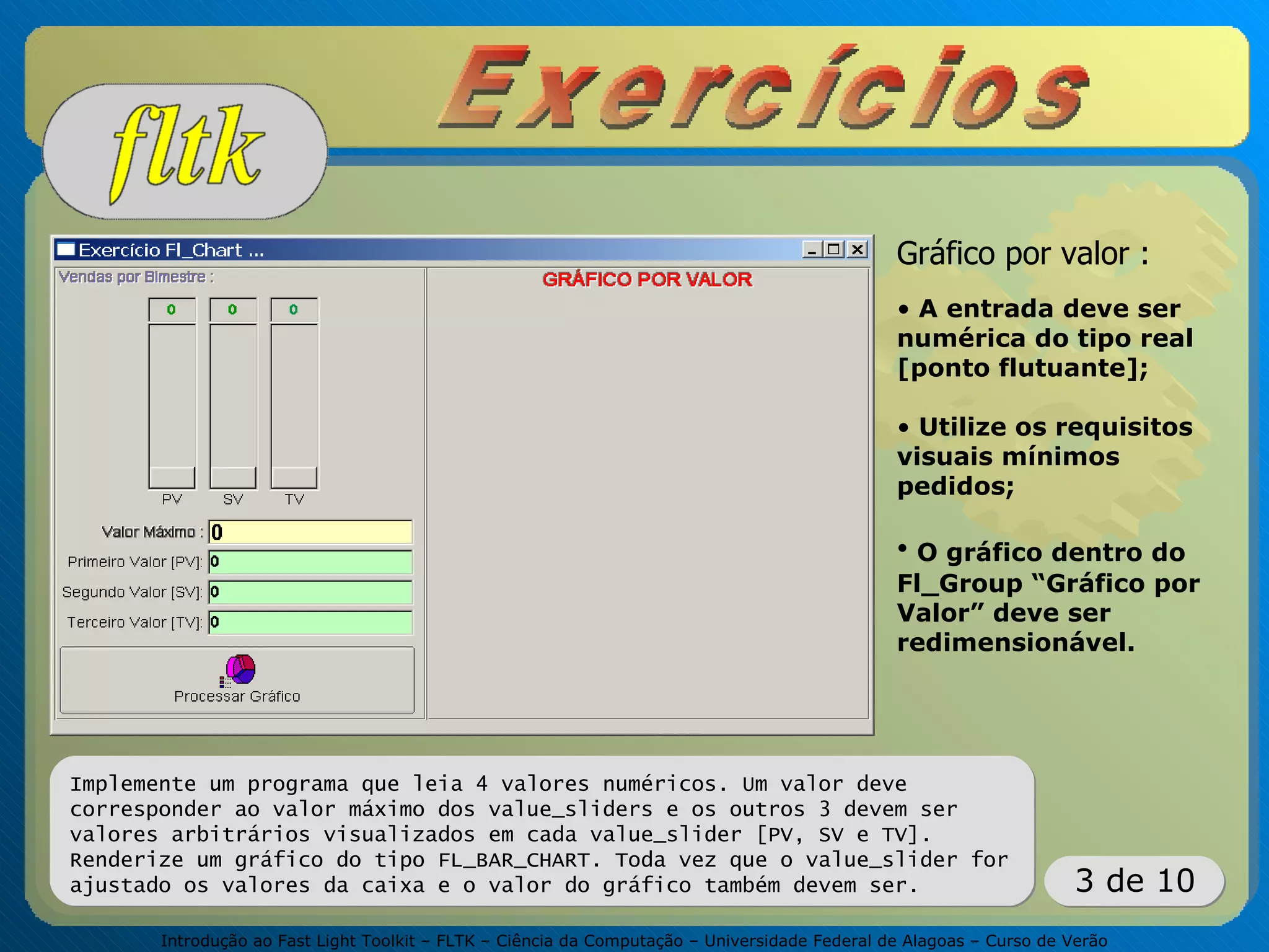 Introdução ao Fast Light Toolkit – FLTK – Ciência da Computação – Universidade Federal de Alagoas – Curso de Verão
3 de 10
Implemente um programa que leia 4 valores numéricos. Um valor deve
corresponder ao valor máximo dos value_sliders e os outros 3 devem ser
valores arbitrários visualizados em cada value_slider [PV, SV e TV].
Renderize um gráfico do tipo FL_BAR_CHART. Toda vez que o value_slider for
ajustado os valores da caixa e o valor do gráfico também devem ser.
Gráfico por valor :
• A entrada deve ser
numérica do tipo real
[ponto flutuante];
• Utilize os requisitos
visuais mínimos
pedidos;
• O gráfico dentro do
Fl_Group “Gráfico por
Valor” deve ser
redimensionável.
 