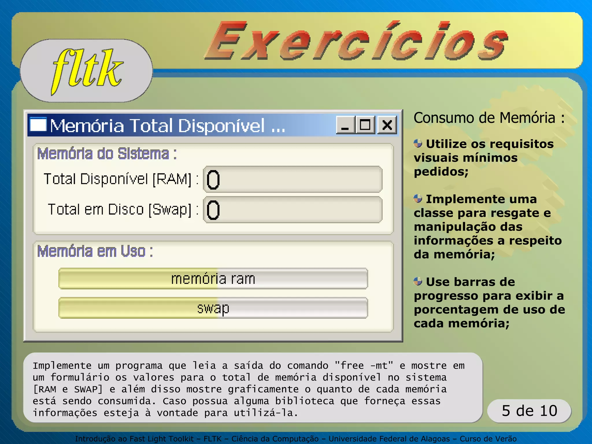 Introdução ao Fast Light Toolkit – FLTK – Ciência da Computação – Universidade Federal de Alagoas – Curso de Verão
5 de 10
Implemente um programa que leia a saída do comando "free -mt" e mostre em
um formulário os valores para o total de memória disponível no sistema
[RAM e SWAP] e além disso mostre graficamente o quanto de cada memória
está sendo consumida. Caso possua alguma biblioteca que forneça essas
informações esteja à vontade para utilizá-la.
Consumo de Memória :
Utilize os requisitos
visuais mínimos
pedidos;
Implemente uma
classe para resgate e
manipulação das
informações a respeito
da memória;
Use barras de
progresso para exibir a
porcentagem de uso de
cada memória;
 