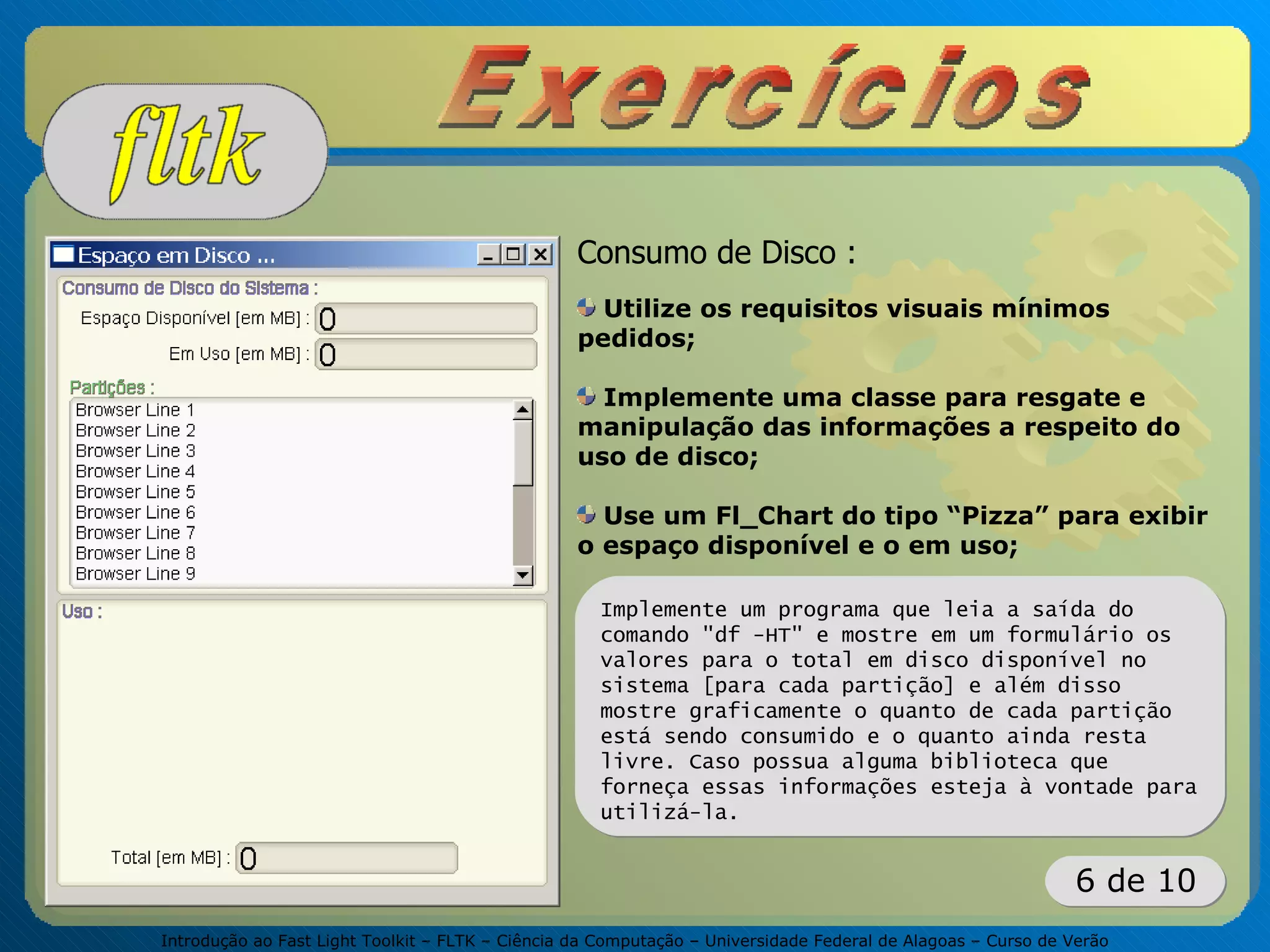 Introdução ao Fast Light Toolkit – FLTK – Ciência da Computação – Universidade Federal de Alagoas – Curso de Verão
6 de 10
Implemente um programa que leia a saída do
comando "df -HT" e mostre em um formulário os
valores para o total em disco disponível no
sistema [para cada partição] e além disso
mostre graficamente o quanto de cada partição
está sendo consumido e o quanto ainda resta
livre. Caso possua alguma biblioteca que
forneça essas informações esteja à vontade para
utilizá-la.
Consumo de Disco :
Utilize os requisitos visuais mínimos
pedidos;
Implemente uma classe para resgate e
manipulação das informações a respeito do
uso de disco;
Use um Fl_Chart do tipo “Pizza” para exibir
o espaço disponível e o em uso;
 
