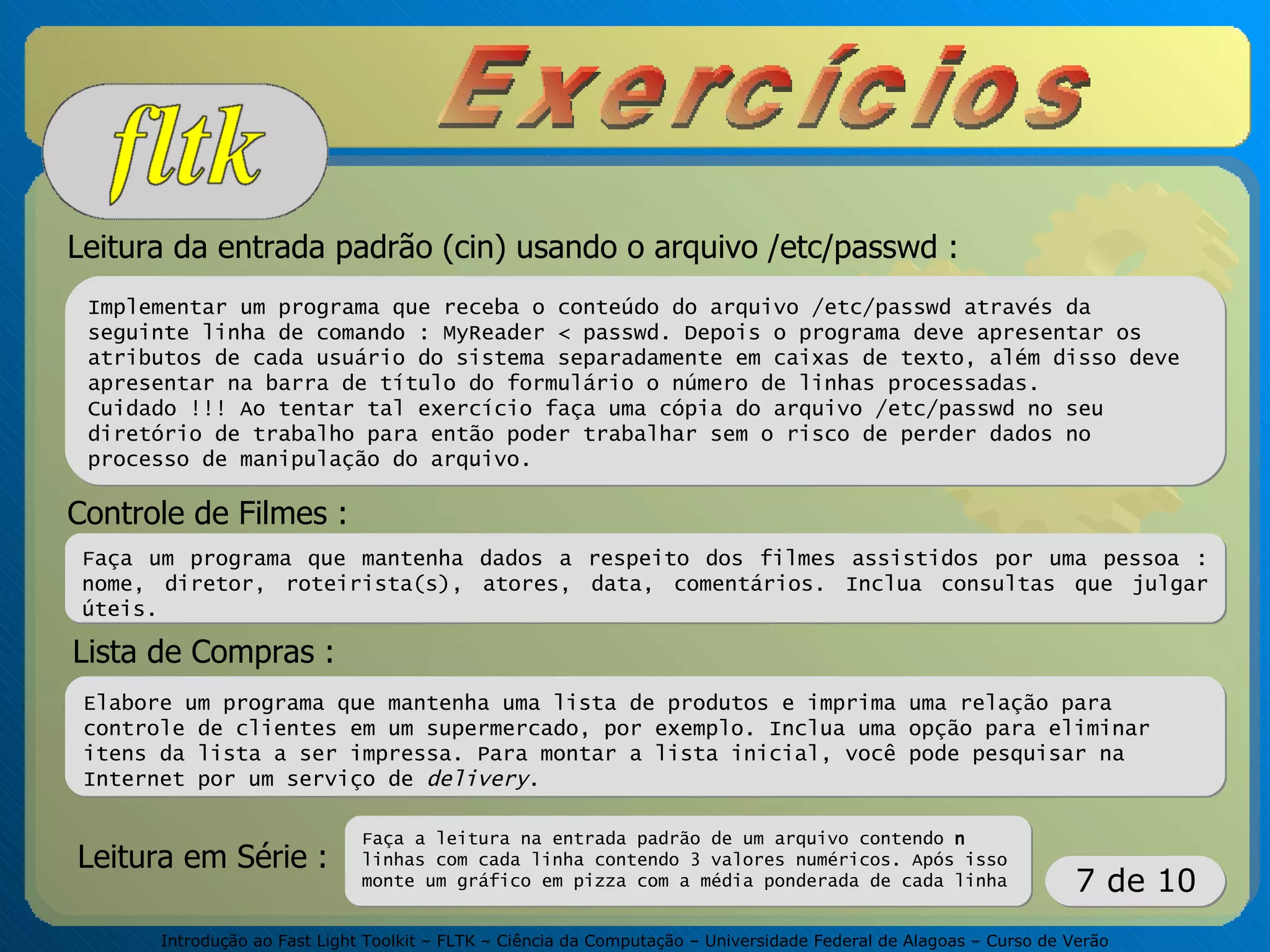 Introdução ao Fast Light Toolkit – FLTK – Ciência da Computação – Universidade Federal de Alagoas – Curso de Verão
7 de 10
Leitura da entrada padrão (cin) usando o arquivo /etc/passwd :
Implementar um programa que receba o conteúdo do arquivo /etc/passwd através da
seguinte linha de comando : MyReader < passwd. Depois o programa deve apresentar os
atributos de cada usuário do sistema separadamente em caixas de texto, além disso deve
apresentar na barra de título do formulário o número de linhas processadas.
Cuidado !!! Ao tentar tal exercício faça uma cópia do arquivo /etc/passwd no seu
diretório de trabalho para então poder trabalhar sem o risco de perder dados no
processo de manipulação do arquivo.
Controle de Filmes :
Faça um programa que mantenha dados a respeito dos filmes assistidos por uma pessoa :
nome, diretor, roteirista(s), atores, data, comentários. Inclua consultas que julgar
úteis.
Lista de Compras :
Elabore um programa que mantenha uma lista de produtos e imprima uma relação para
controle de clientes em um supermercado, por exemplo. Inclua uma opção para eliminar
itens da lista a ser impressa. Para montar a lista inicial, você pode pesquisar na
Internet por um serviço de delivery.
Leitura em Série :
Faça a leitura na entrada padrão de um arquivo contendo n
linhas com cada linha contendo 3 valores numéricos. Após isso
monte um gráfico em pizza com a média ponderada de cada linha
 