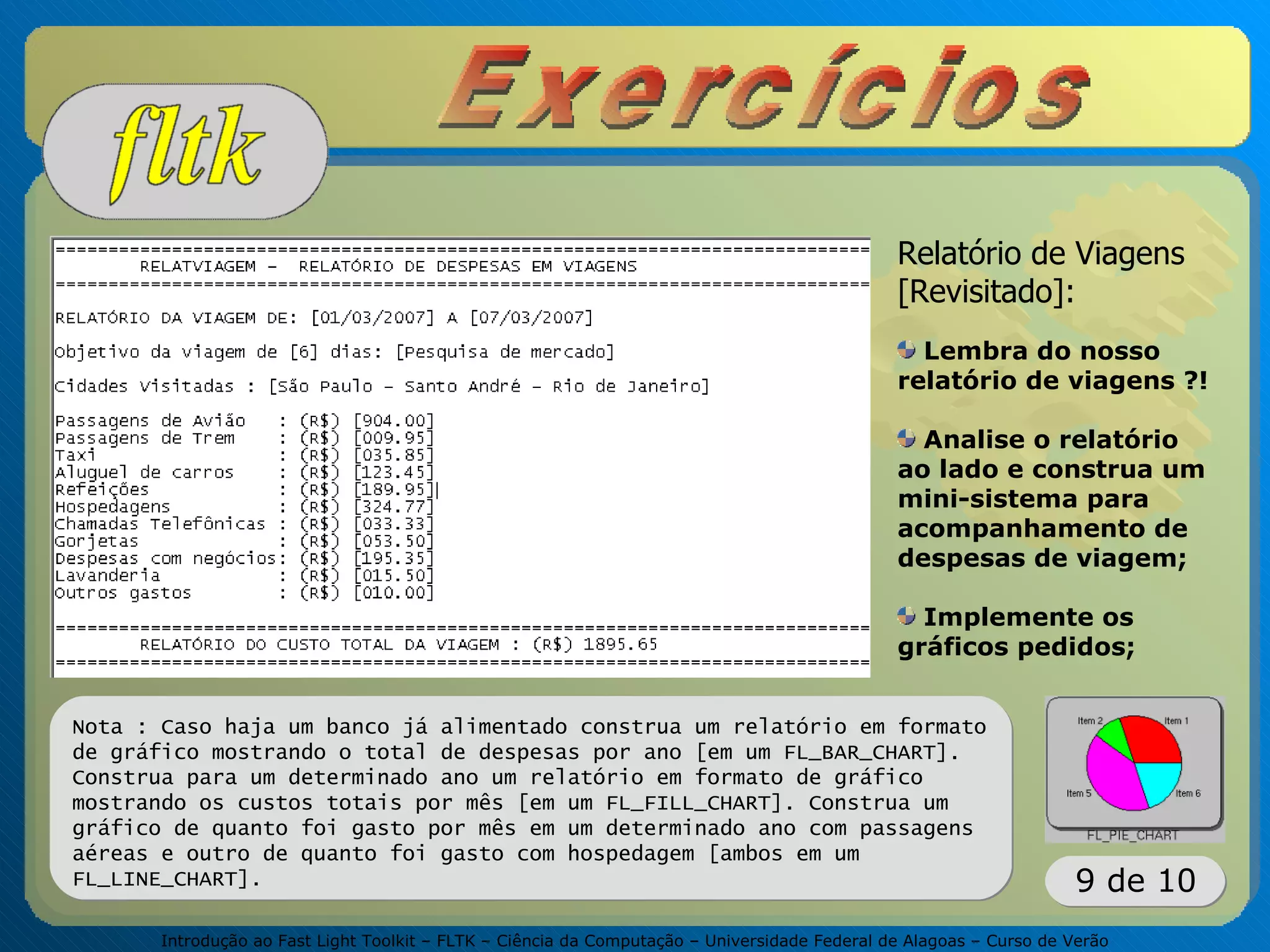 Introdução ao Fast Light Toolkit – FLTK – Ciência da Computação – Universidade Federal de Alagoas – Curso de Verão
9 de 10
Relatório de Viagens
[Revisitado]:
Lembra do nosso
relatório de viagens ?!
Analise o relatório
ao lado e construa um
mini-sistema para
acompanhamento de
despesas de viagem;
Implemente os
gráficos pedidos;
Nota : Caso haja um banco já alimentado construa um relatório em formato
de gráfico mostrando o total de despesas por ano [em um FL_BAR_CHART].
Construa para um determinado ano um relatório em formato de gráfico
mostrando os custos totais por mês [em um FL_FILL_CHART]. Construa um
gráfico de quanto foi gasto por mês em um determinado ano com passagens
aéreas e outro de quanto foi gasto com hospedagem [ambos em um
FL_LINE_CHART].
 