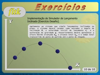 Introdução ao Fast Light Toolkit – FLTK – Ciência da Computação – Universidade Federal de Alagoas – Curso de Verão
10 de 10
Implementação de Simulador de Lançamento
Inclinado [Exercício Desafio].
Implemente um sistema que simule lançamentos inclinados no
plano. O sistema deverá receber como entradas o ângulo de
inclinação θ, a velocidade inicial de lançamento Vo e a
aceleração da gravidade g. Posteriormente deverá apresentar a
altura máxima alcançada Hmáx o alcance total Xmáx e o tempo total
transcorrido do ponto de partida até o ponto de chegada.
 