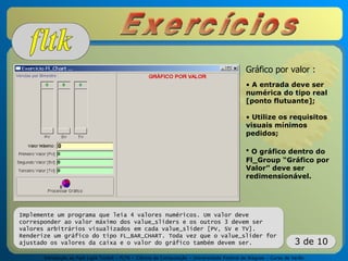 Introdução ao Fast Light Toolkit – FLTK – Ciência da Computação – Universidade Federal de Alagoas – Curso de Verão
3 de 10
Implemente um programa que leia 4 valores numéricos. Um valor deve
corresponder ao valor máximo dos value_sliders e os outros 3 devem ser
valores arbitrários visualizados em cada value_slider [PV, SV e TV].
Renderize um gráfico do tipo FL_BAR_CHART. Toda vez que o value_slider for
ajustado os valores da caixa e o valor do gráfico também devem ser.
Gráfico por valor :
• A entrada deve ser
numérica do tipo real
[ponto flutuante];
• Utilize os requisitos
visuais mínimos
pedidos;
• O gráfico dentro do
Fl_Group “Gráfico por
Valor” deve ser
redimensionável.
 