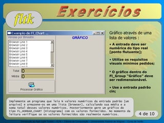 Introdução ao Fast Light Toolkit – FLTK – Ciência da Computação – Universidade Federal de Alagoas – Curso de Verão
4 de 10
Implemente um programa que leia N valores numéricos da entrada padrão [um
arquivo] e armazene-os em uma lista [browser], calculando sua média e a
soma total desses valores numéricos. Posteriormente gere um gráfico do
tipo FL_HORBAR_CHART [Histograma] com os valores fornecidos. No momento da
leitura verifique se os valores fornecidos são realmente numéricos.
Gráfico através de uma
lista de valores :
• A entrada deve ser
numérica do tipo real
[ponto flutuante];
• Utilize os requisitos
visuais mínimos pedidos;
• O gráfico dentro do
Fl_Group “Gráfico” deve
ser redimensionável.
• Use a entrada padrão
cin;
 