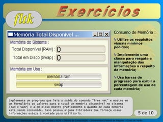 Introdução ao Fast Light Toolkit – FLTK – Ciência da Computação – Universidade Federal de Alagoas – Curso de Verão
5 de 10
Implemente um programa que leia a saída do comando "free -mt" e mostre em
um formulário os valores para o total de memória disponível no sistema
[RAM e SWAP] e além disso mostre graficamente o quanto de cada memória
está sendo consumida. Caso possua alguma biblioteca que forneça essas
informações esteja à vontade para utilizá-la.
Consumo de Memória :
Utilize os requisitos
visuais mínimos
pedidos;
Implemente uma
classe para resgate e
manipulação das
informações a respeito
da memória;
Use barras de
progresso para exibir a
porcentagem de uso de
cada memória;
 