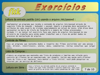 Introdução ao Fast Light Toolkit – FLTK – Ciência da Computação – Universidade Federal de Alagoas – Curso de Verão
7 de 10
Leitura da entrada padrão (cin) usando o arquivo /etc/passwd :
Implementar um programa que receba o conteúdo do arquivo /etc/passwd através da
seguinte linha de comando : MyReader < passwd. Depois o programa deve apresentar os
atributos de cada usuário do sistema separadamente em caixas de texto, além disso deve
apresentar na barra de título do formulário o número de linhas processadas.
Cuidado !!! Ao tentar tal exercício faça uma cópia do arquivo /etc/passwd no seu
diretório de trabalho para então poder trabalhar sem o risco de perder dados no
processo de manipulação do arquivo.
Controle de Filmes :
Faça um programa que mantenha dados a respeito dos filmes assistidos por uma pessoa :
nome, diretor, roteirista(s), atores, data, comentários. Inclua consultas que julgar
úteis.
Lista de Compras :
Elabore um programa que mantenha uma lista de produtos e imprima uma relação para
controle de clientes em um supermercado, por exemplo. Inclua uma opção para eliminar
itens da lista a ser impressa. Para montar a lista inicial, você pode pesquisar na
Internet por um serviço de delivery.
Leitura em Série :
Faça a leitura na entrada padrão de um arquivo contendo n
linhas com cada linha contendo 3 valores numéricos. Após isso
monte um gráfico em pizza com a média ponderada de cada linha
 