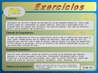 Introdução ao Fast Light Toolkit – FLTK – Ciência da Computação – Universidade Federal de Alagoas – Curso de Verão
8 de 10
Despensa :
Implemente um controle simples de mercadorias em uma despensa doméstica. Sobre cada
produto podem ser armazenados um código numérico, descrição e quantidade atual. O
programa deve ter opções para entrada e retirada de produtos, bem como um relatório
geral e um de produtos não disponíveis.
Controle de Empréstimos :
Se você já emprestou um livro ou alguma outra coisa e não se lembra mais para quem (e
esse "quem" também parece não se lembrar de devolver), sabe que pode ser útil um
programa que registre tipo e nome do objeto, nome da pessoa e as datas de empréstimo,
última cobrança e devolução. Inclua um relatório dos objetos emprestados há mais de
uma quantidade indicada de dias.
Orçamento Doméstico :
Controle suas entradas e saídas de dinheiro através de um programa que registra
despesas e receitas passadas e previstas, fornecendo informações sobre o saldo
disponível e previsões de necessidades, mês a mês. Se quiser sofisticar, monte uma
tabela de tipos de receitas e despesas (automóvel, lazer, educação, etc.).
Histórico do Automóvel :
Registre tudo que ocorrer com o carro: manutenções,
combustível, lavagens, etc., tudo com o valor gasto
e a quilometragem.
 
