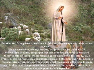 Em sua casa, feche portas e janelas e não fale com ninguém que não esteja em sua casa. Não olhe para fora, não seja curioso, porque esta é a ira do SENHOR. Acenda velas benditas, porque por três dias nenhuma outra luz se acenderá. O movimento da Terra será tão violento que moverá o eixo da Terra (23 a 20 graus); depois ela regressará à sua posição normal. Então uma escuridão absoluta e total cobrirá a Terra inteira. Todo espírito maligno andará solto, fazendo muito mal às almas que não quiseram escutar esta mensagem de advertência e para aqueles que não quiseram se arrepender. 