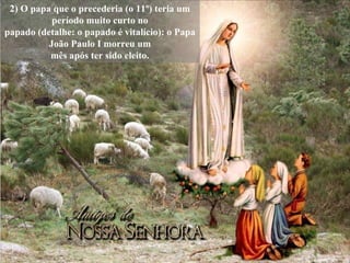 2) O papa que o precederia (o 11º) teria um período muito curto no papado (detalhe: o papado é vitalício): o Papa João Paulo I morreu um mês após ter sido eleito. 