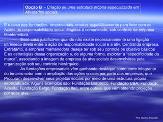 Opção B  -  Criação de uma estrutura própria especializada em Atividades sociais. É o caso das fundações  empresariais, criadas especificamente para lidar com as Ações de responsabilidade social dirigidas à comunidade, sob controle da empresa Mantenedora. Esse caso justifica-se quando não existe necessariamente uma ligação  intrínseca direta entre a ação de responsabilidade social e a ativ. Central da empresa. Entretanto, a empresa mantenedora deseja ter sob seu controle os objetivo básicos E as estratégias dessa organização e, de alguma forma, explorar a “especificidade da marca”, associando a imagem da empresa às atvs sociais desenvolvidas pela  organização sob seu controle hierárquico. As fundações empresariais vêm ganhando destaque como parte integrante  do terceiro setor com a ampliação das ações sociais por parte das empresas, que Procuram desenvolver seus projetos sociais por meio de uma estrutura própria  especializada. Alguns exemplos são: Fundação Bradesco, Fundação C&A, Fundação Acesita, Fundação Belgo, Fundação Itaú, entre outras, que vêm obtendo projeção por suas atvs. 