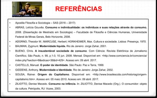 REFERÊNCIAS
•  Apostila Filosofia e Sociologia – SAS (2016 – 2017)
•  ABRAS, Letícia Gouvêa. Consumo e individualidade: os indivíduos e suas relações através do consumo.
2008. (Dissertação de Mestrado em Sociologia) – Faculdade de Filosofia e Ciências Humanas, Universidade
Federal de Minas Gerais, Belo Horizonte, 2008.
•  ADORNO, Theodor W.; MARCUSE, Herbert; HORKHEIMER, Max. Cultura e sociedade. Lisboa: Presença, 1970.
•  BAUMAN, Zygmunt. Modernidade líquida. Rio de Janeiro: Jorge Zahar, 2001.
•  BUENO, Chris. A insustentável sociedade de consumo. Com Ciência: Revista Eletrônica de Jornalismo
Científico, São Paulo, n. 99, p.1-3, 10 jun. 2008. Mensal. Disponível em: <http://www.comciencia.br/comciencia/
index.php?section=8&edicao=36&id=429>. Acesso em: 09 abril. 2017.
•  CASTELLS, Manuel. O poder da identidade. São Paulo: Paz e Terra, 1999.
•  GIDDENS, Anthony. Modernidade e Identidade. Rio de Janeiro: Jorge Zahar, 2002.
•  SOUSA, Rainer. Origem do Capitalismo. Disponível em: <http://www.brasilescola.com/historiag/origem-
capitalismo.htm>. Acesso em: 05 maio 2010. Acesso em: 09 abril. 2017.
•  ZILIOTTO, Denise Macedo. Consumo na infância. In: ZILIOTTO, Denise Macedo (Org.). O consumidor: objeto
da cultura. Petrópolis, RJ: Vozes, 2003. 	
  
 
