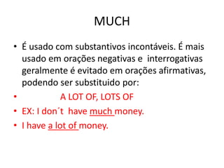 MUCH
• É usado com substantivos incontáveis. É mais
  usado em orações negativas e interrogativas
  geralmente é evitado em orações afirmativas,
  podendo ser substituido por:
•            A LOT OF, LOTS OF
• EX: I don´t have much money.
• I have a lot of money.
 