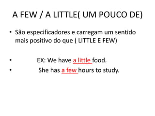A FEW / A LITTLE( UM POUCO DE)
• São especificadores e carregam um sentido
  mais positivo do que ( LITTLE E FEW)

•        EX: We have a little food.
•        She has a few hours to study.
 