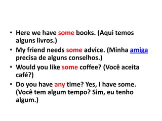• Here we have some books. (Aqui temos
  alguns livros.)
• My friend needs some advice. (Minha amiga
  precisa de alguns conselhos.)
• Would you like some coffee? (Você aceita
  café?)
• Do you have any time? Yes, I have some.
  (Você tem algum tempo? Sim, eu tenho
  algum.)
 