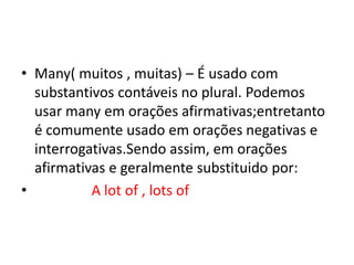 • Many( muitos , muitas) – É usado com
  substantivos contáveis no plural. Podemos
  usar many em orações afirmativas;entretanto
  é comumente usado em orações negativas e
  interrogativas.Sendo assim, em orações
  afirmativas e geralmente substituido por:
•          A lot of , lots of
 
