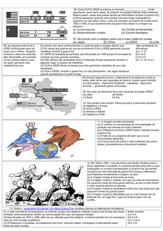 06. Entre EUA E URSS aconteceu a chamada ________________. Onde
                                                               disputavam quem seria capaz de produzir tecnologias bélicas mais modernas,
                                                               Mesmo assim, esses dois países jamais se enfrentaram durante a Guerra Fria,
                                                               embora apoiassem guerras entre países menores (cada superpotência
                                                               apoiando um dos lados rivais), como por exemplo, na Guerra da Coréia entre
                                                               1950 e 1953. A que acontecimento da guerra fria o texto e a imagem se
                                                               referem?
                                                               (a) Corrida espacial                       (b) Corrida armamentista
                                                               (c) Desarmamento nuclear                      (d) Corrida ideológica

                                                               07. De acordo com a imagem quem era a maior potência nuclear
                                                               (a) Japão              (b) China       (c) URSS           (d) USA
08. As disputas entre EUA e      De acordo com seus conhecimentos e o texto ao lado é verdade afirmar que:                São verdadeiras as
URSS continuavam para ver        (I) Por causa das guerras em que se envolveram EUA e URSS ganharam poucas               afirmativas:
quem era o melhor, atingindo     medalhas durante a guerra fria                                                          (a) I, II, III
inclusive a área dos esportes.   (II) URRS foi impedida de participar das olimpíadas de 1948 porque foi acusada de       (b) II e IV
Nas Olimpíadas, por exemplo,     começar as duas guerras mundiais.                                                       (c) IV e V
os dois países lutavam para      (III) Nas últimas três olimpíadas EUA e Federação Russa disputaram primeiro e           (d) I, II, III, IV e V
ver quem ganhava mais            segundo lugar no quadro de medalhas.
medalhas de ouro.                (IV) EUA e URSS foram os países que mais ganharam medalhas de ouro nas
                                 olimpíadas.
                                 (V) EUA e URSS, durante a guerra fria, só não participaram dos jogos olímpicos
                                 quando aconteceram no país inimigo.
                                                                        No final da Segunda Guerra, a Alemanha foi invadida por todos os
                                                                        lados; além de ter sido separada da Áustria, ficando assim dividida
                                                                        em dois países: - Alemanha Ocidental – capitalista - Alemanha
                                                                        Oriental – governada pelos comunistas.

                                                                        09. Que lado da Alemanha ficou sob comando da antiga URSS?
                                                                        (a) Leste               (b) Oeste
                                                                        (c) Norte               (d) Sul

                                                                        10. Que países mais tiveram influencia sobre a Alemanha dividida?
                                                                        (a) Inglaterra e França
                                                                        (b) EUA e URSS
                                                                        (c) América e Berlim
                                                                        (d) Inglaterra e EUA

                                                                                      11. A imagem ao lado representa:
                                                                                      (a) O cuidado e a necessidade de uma legislação de
                                                                                      proteção aos animais em todo o planeta.
                                                                                      (b) A influência de EUA e URSS sobre o planeta durante
                                                                                      a guerra fria.
                                                                                      (c) A falta de um programa de lazer que una as
                                                                                      comunidades diferentes.
                                                                                      (d) A força dos EUA sobre o meio ambiente dos outros
                                                                                      países, principalmente a Amazônia brasileira.




                                                                            12. De 1945 a 1991, o mundo tornou-se bipolar, dividido entre o
                                                                            bloco capitalista e socialista. A crescente tensão entre eles e suas
                                                                            implicações no mundo caracterizaram a Guerra Fria. No sentido
                                                                            da guerra ter sido chamada de guerra fria marque a alternativa
                                                                            que interpreta corretamente a imagem ao lado
                                                                            (a) A imagem mostra a fúria entre os rivais
                                                                            (b) A imagem mostra o cuidado com que os rivais se enfrentavam
                                                                            por causa do medo de uma guerra atômica, já que os dois tinham
                                                                            o maior arsenal atômico do planeta.
                                                                            (c) A imagem mostra a insuficiência militar dos dois lados que não
                                                                            possuíam armas de grande poder.
                                                                            (d) A imagem mostra a dificuldade que os rivais tiveram em se
                                                                            enfrentar em um lugar frio, o que foi decisivo para o fim do
                                                                            conflito.


       13. Sobre o surgimento da internet em plena Guerra Fria considere apenas as alternativas verdadeiras.
(I). A rede mundial de computadores, ou Internet, surgiu com objetivos militares e seria uma formas das forças     Estão corretas
armadas norte-americanas manter as comunicações em caso de ataques inimigos                                        (a) I e II
(II) Nas décadas de 1970 e 1980, além de ser utilizada para fins militares, a Internet também foi um importante    (b) II e III
meio de comunicação acadêmico.                                                                                     (c) I, II e III
(IV) Professores e cientistas, principalmente dos EUA, trocavam idéias, mensagens e descobertas pelas              (d) I e III
linhas da rede mundial.
 