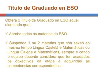 Título de Graduado en ESO
Obterá o Título de Graduado en ESO aquel
alumnado que:
 Aprobe todas as materias da ESO
 Suspenda 1 ou 2 materias que non sexan ao
mesmo tempo Lingua Castelá e Matemáticas ou
Lingua Galega e Matemáticas, sempre e cando
o equipo docente considera que ten acadados
os obxectivos da etapa e adquiridas as
competencias correspondentes.
 