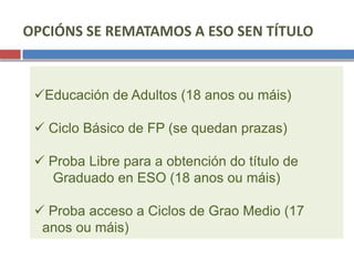 OPCIÓNS SE REMATAMOS A ESO SEN TÍTULO
Educación de Adultos (18 anos ou máis)
 Ciclo Básico de FP (se quedan prazas)
 Proba Libre para a obtención do título de
Graduado en ESO (18 anos ou máis)
 Proba acceso a Ciclos de Grao Medio (17
anos ou máis)
 