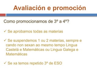Avaliación e promoción
Como promocionamos de 3º a 4º?
 Se aprobamos todas as materias
 Se suspendemos 1 ou 2 materias, sempre e
cando non sexan ao mesmo tempo Lingua
Castelá e Matemáticas ou Lingua Galega e
Matemáticas
 Se xa temos repetido 3º de ESO
 