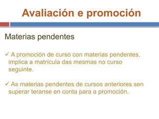 Avaliación e promoción
Materias pendentes
 A promoción de curso con materias pendentes,
implica a matrícula das mesmas no curso
seguinte.
 As materias pendentes de cursos anteriores sen
superar teranse en conta para a promoción.
 