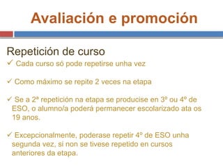 Avaliación e promoción
Repetición de curso
 Cada curso só pode repetirse unha vez
 Como máximo se repite 2 veces na etapa
 Se a 2ª repetición na etapa se producise en 3º ou 4º de
ESO, o alumno/a poderá permanecer escolarizado ata os
19 anos.
 Excepcionalmente, poderase repetir 4º de ESO unha
segunda vez, si non se tivese repetido en cursos
anteriores da etapa.
 