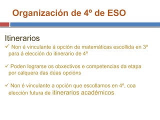 Organización de 4º de ESO
Itinerarios
 Non é vinculante á opción de matemáticas escollida en 3º
para á elección do itinerario de 4º
 Poden lograrse os obxectivos e competencias da etapa
por calquera das dúas opcións
 Non é vinculante a opción que escollamos en 4º, coa
elección futura de itinerarios académicos
 