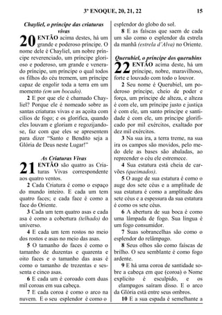 3º ENOQUE, 20, 21, 22 15
Chayliel, o príncipe das criaturas
vivas
ENTÃO acima destes, há um
grande e poderoso príncipe. O
nome dele é Chayliel, um nobre prín-
cipe reverenciado, um príncipe glori-
oso e poderoso, um grande e venera-
do príncipe, um príncipe o qual todos
os filhos do céu tremem, um príncipe
capaz de engolir toda a terra em um
momento (em um bocado).
2 E por que ele é chamado Chay-
liel? Porque ele é nomeado sobre as
santas criaturas vivas e as açoita com
cílios de fogo; e os glorifica, quando
eles louvam e gloriam e regozijando-
se, faz com que eles se apresentem
para dizer “Santo e Bendito seja a
Glória de Deus neste Lugar!”
As Criaturas Vivas
ENTÃO são quatro as Cria-
turas Vivas correspondente
aos quatro ventos.
2 Cada Criatura é como o espaço
do mundo inteiro. E cada um tem
quatro faces; e cada face é como a
face do Oriente.
3 Cada um tem quatro asas e cada
asa é como a cobertura (telhado) do
universo.
4 E cada um tem rostos no meio
dos rostos e asas no meio das asas.
5 O tamanho do faces é como o
tamanho de duzentas e quarenta e
oito faces e o tamanho das asas é
como o tamanho de trezentas e ses-
senta e cinco asas.
6 E cada um é coroado com duas
mil coroas em sua cabeça.
7 E cada coroa é como o arco na
nuvem. E o seu esplendor é como o
esplendor do globo do sol.
8 E as faíscas que saem de cada
um são como o esplendor da estrela
da manhã (estrela d’Alva) no Oriente.
Querubiel, o príncipe dos querubins
ENTÃO acima deste, há um
príncipe, nobre, maravilhoso,
forte e louvado com todo o louvor.
2 Seu nome é Querubiel, um po-
deroso príncipe, cheio de poder e
força, um príncipe de alteza, e alteza
é com ele, um príncipe justo e justiça
é com ele, um santo príncipe e santi-
dade é com ele, um príncipe glorifi-
cado por mil exércitos, exaltado por
dez mil exércitos.
3 Na sua ira, a terra treme, na sua
ira os campos são movidos, pelo me-
do dele as bases são abaladas, ao
repreender o céu ele estremece.
4 Sua estatura está cheia de car-
vões (queimados).
5 O auge de sua estatura é como o
auge dos sete céus e a amplitude de
sua estatura é como a amplitude dos
sete céus e a espessura da sua estatura
é como os sete céus.
6 A abertura de sua boca é como
uma lâmpada de fogo. Sua língua é
um fogo consumidor.
7 Suas sobrancelhas são como o
esplendor do relâmpago.
8 Seus olhos são como faíscas de
brilho. O seu semblante é como fogo
ardente.
9 E há uma coroa de santidade so-
bre a cabeça em que (coroa) o Nome
explícito é esculpido, e os
  elampagos saíram disso. E o arco
da Glória está entre seus ombros.
10 E a sua espada é semelhante a
20
21
22
 
