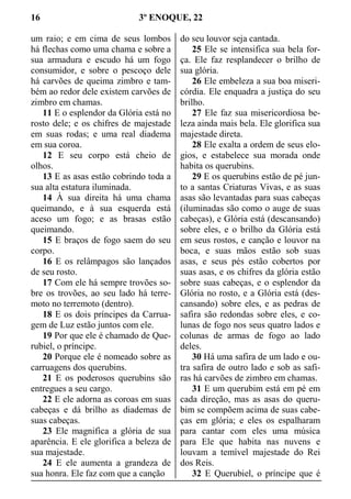 16 3º ENOQUE, 22
um raio; e em cima de seus lombos
há flechas como uma chama e sobre a
sua armadura e escudo há um fogo
consumidor, e sobre o pescoço dele
há carvões de queima zimbro e tam-
bém ao redor dele existem carvões de
zimbro em chamas.
11 E o esplendor da Glória está no
rosto dele; e os chifres de majestade
em suas rodas; e uma real diadema
em sua coroa.
12 E seu corpo está cheio de
olhos.
13 E as asas estão cobrindo toda a
sua alta estatura iluminada.
14 À sua direita há uma chama
queimando, e à sua esquerda está
aceso um fogo; e as brasas estão
queimando.
15 E braços de fogo saem do seu
corpo.
16 E os relâmpagos são lançados
de seu rosto.
17 Com ele há sempre trovões so-
bre os trovões, ao seu lado há terre-
moto no terremoto (dentro).
18 E os dois príncipes da Carrua-
gem de Luz estão juntos com ele.
19 Por que ele é chamado de Que-
rubiel, o príncipe.
20 Porque ele é nomeado sobre as
carruagens dos querubins.
21 E os poderosos querubins são
entregues a seu cargo.
22 E ele adorna as coroas em suas
cabeças e dá brilho as diademas de
suas cabeças.
23 Ele magnifica a glória de sua
aparência. E ele glorifica a beleza de
sua majestade.
24 E ele aumenta a grandeza de
sua honra. Ele faz com que a canção
do seu louvor seja cantada.
25 Ele se intensifica sua bela for-
ça. Ele faz resplandecer o brilho de
sua glória.
26 Ele embeleza a sua boa miseri-
córdia. Ele enquadra a justiça do seu
brilho.
27 Ele faz sua misericordiosa be-
leza ainda mais bela. Ele glorifica sua
majestade direta.
28 Ele exalta a ordem de seus elo-
gios, e estabelece sua morada onde
habita os querubins.
29 E os querubins estão de pé jun-
to a santas Criaturas Vivas, e as suas
asas são levantadas para suas cabeças
(iluminadas são como o auge de suas
cabeças), e Glória está (descansando)
sobre eles, e o brilho da Glória está
em seus rostos, e canção e louvor na
boca, e suas mãos estão sob suas
asas, e seus pés estão cobertos por
suas asas, e os chifres da glória estão
sobre suas cabeças, e o esplendor da
Glória no rosto, e a Glória está (des-
cansando) sobre eles, e as pedras de
safira são redondas sobre eles, e co-
lunas de fogo nos seus quatro lados e
colunas de armas de fogo ao lado
deles.
30 Há uma safira de um lado e ou-
tra safira de outro lado e sob as safi-
ras há carvões de zimbro em chamas.
31 E um querubim está em pé em
cada direção, mas as asas do queru-
bim se compõem acima de suas cabe-
ças em glória; e eles os espalharam
para cantar com eles uma música
para Ele que habita nas nuvens e
louvam a temível majestade do Rei
dos Reis.
32 E Querubiel, o príncipe que é
 