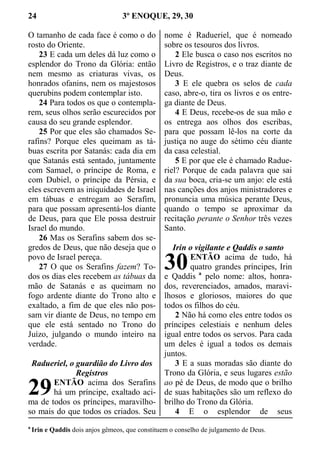 24 3º ENOQUE, 29, 30
O tamanho de cada face é como o do
rosto do Oriente.
23 E cada um deles dá luz como o
esplendor do Trono da Glória: então
nem mesmo as criaturas vivas, os
honrados ofanins, nem os majestosos
querubins podem contemplar isto.
24 Para todos os que o contempla-
rem, seus olhos serão escurecidos por
causa do seu grande esplendor.
25 Por que eles são chamados Se-
rafins? Porque eles queimam as tá-
buas escrita por Satanás: cada dia em
que Satanás está sentado, juntamente
com Samael, o príncipe de Roma, e
com Dubiel, o príncipe da Pérsia, e
eles escrevem as iniquidades de Israel
em tábuas e entregam ao Serafim,
para que possam apresentá-los diante
de Deus, para que Ele possa destruir
Israel do mundo.
26 Mas os Serafins sabem dos se-
gredos de Deus, que não deseja que o
povo de Israel pereça.
27 O que os Serafins fazem? To-
dos os dias eles recebem as tábuas da
mão de Satanás e as queimam no
fogo ardente diante do Trono alto e
exaltado, a fim de que eles não pos-
sam vir diante de Deus, no tempo em
que ele está sentado no Trono do
Juízo, julgando o mundo inteiro na
verdade.
Radueriel, o guardião do Livro dos
Registros
ENTÃO acima dos Serafins
há um príncipe, exaltado aci-
ma de todos os príncipes, maravilho-
so mais do que todos os criados. Seu
nome é Radueriel, que é nomeado
sobre os tesouros dos livros.
2 Ele busca o caso nos escritos no
Livro de Registros, e o traz diante de
Deus.
3 E ele quebra os selos de cada
caso, abre-o, tira os livros e os entre-
ga diante de Deus.
4 E Deus, recebe-os de sua mão e
os entrega aos olhos dos escribas,
para que possam lê-los na corte da
justiça no auge do sétimo céu diante
da casa celestial.
5 E por que ele é chamado Radue-
riel? Porque de cada palavra que sai
da sua boca, cria-se um anjo: ele está
nas canções dos anjos ministradores e
pronuncia uma música perante Deus,
quando o tempo se aproximar da
recitação perante o Senhor três vezes
Santo.
Irin o vigilante e Qaddis o santo
ENTÃO acima de tudo, há
quatro grandes príncipes, Irin
e Qaddis a
pelo nome: altos, honra-
dos, reverenciados, amados, maravi-
lhosos e gloriosos, maiores do que
todos os filhos do céu.
2 Não há como eles entre todos os
príncipes celestiais e nenhum deles
igual entre todos os servos. Para cada
um deles é igual a todos os demais
juntos.
3 E a suas moradas são diante do
Trono da Glória, e seus lugares estão
ao pé de Deus, de modo que o brilho
de suas habitações são um reflexo do
brilho do Trono da Glória.
4 E o esplendor de seus
a
Irin e Qaddis dois anjos gêmeos, que constituem o conselho de julgamento de Deus.
29
30
 