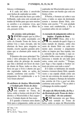 26 3º ENOQUE, 32, 33, 34, 35
faíscas e relâmpagos.
4 E cada um deles é envolvido
com fachos de esplendor ao redor.
5 De cada uma das luzes que estão
brilhando, cada uma está cercada por
tendas de brilho para que nem mesmo
os serafins e as criaturas vivas, que
são maiores que todos os filhos do
céu, possam vê-los.
Os setenta e dois príncipes
ENTÃO sempre que os filhos
do céu estão assentados em
volta do Grande Trono do Juízo, no
sétimo Céu o mais elevado, não há
abertura da boca para ninguém no
mundo, exceto aqueles grandes prín-
cipes que se chamam pelo nome do
Senhor.
2 Quantos são esses príncipes? Se-
tenta e dois príncipes dos reinos do
mundo além do príncipe do mundo
que fala e defende em favor do mun-
do diante de Deus, todos os dias, na
hora em que o livro é aberto em que
são registradas todas as ações do
mundo, conforme está escrito: 1
"O
julgamento foi estabelecido e os li-
vros foram abertos".
Os atributos de Justiça, Misericórdia
e Verdade pelo Trono do Juízo
NO momento em que Deus,
está sentado no Trono, do
Juízo, então a Justiça está de pé à Sua
direita e a Misericórdia à Sua esquer-
da e a Verdade diante de Seu rosto.
2 E quando o homem entra diante
Dele para o julgamento, então sai um
esplendor da Misericórdia para com o
homem como um bastão que está em
frente a Ele.
3 Porém, o homem cai sobre o seu
rosto, e todos os anjos da destruição
temem e tremem diante Dele, con-
forme está escrito: 1
"E com piedade
o trono será estabelecido, e Ele se
assentará sobre ele em verdade".
A execução do julgamento sobre os
ímpios - Espada de Deus
QUANDO Deus, abre o Li-
vro, metade do qual é fogo e a
outra metade de chamas, então eles
saem de diante Dele em cada mo-
mento para executar o julgamento
sobre os ímpios por Sua espada, isto
é, extraído de sua bainha e cujo es-
plendor brilha como um relâmpago e
atravessa o mundo de um lado para
outro, como está escrito: 1
"Porque,
por fogo e Sua espada o Senhor en-
trará em juízo com toda a carne".
2 E todos os habitantes do mundo
temem e tremem diante Dele, quando
veem a sua espada afiada como um
raio de um extremo do mundo para o
outro, e dispara e flameja do tamanho
das estrelas do Céu o qual sai dela;
conforme está escrito: 2
"Se eu abrir o
relâmpago da minha espada".
Os anjos da Misericórdia, da Paz e
da Destruição pelo Trono do Juízo -
Os escribas - Os rios ardentes
NO momento em que Deus,
está sentado no Trono do
Juízo, então os anjos da Misericórdia
32 1
Dan. 7:10.
33 1
Is. 16:5
34 1
Is. 66:16; 2
Deut. 32:41.
32
33
34
35
 