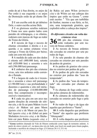 3º ENOQUE, 36 27
estão de pé à Sua direita, os anjos da
Paz estão à sua esquerda e os anjos
da Destruição estão de pé diante De-
le.
2 E um escriba está de pé debaixo
Dele, e outro escriba acima Dele.
3 E os gloriosos serafins rodeiam
o Trono nos seus quatro lados com
paredes de relâmpagos, e os ofanins,
rodeiam com marcas de fogo ao redor
do Trono da Glória.
4 E nuvens de fogo e nuvens de
chamas circundam à direita e à es-
querda; e as santas criaturas vivas
carrega o Trono da Glória por baixo;
cada um com três dedos.
5 A medida de cada um dos dedos
é oitenta mil (480.000 km), setenta
mil (420.000 km) e sessenta e seis
mil (396.000 km) parasangs.
6 E embaixo dos pés das criaturas
vivas, sete rios ardentes estão corren-
do e fluindo.
7 E a largura de cada rio é trezen-
tos e sessenta e cinco mil parasangs
(2.190.000 km) e sua profundidade é
duzentos e quarenta e oito mil miría-
des de parasangs (14.880.000.000
km). Seu comprimento é incompre-
ensível e imensurável.
8 E cada rio gira em um arco nas
quatro direções da extensão do séti-
mo céu, e de lá cai para Makon (sexto
céu),e de Makon cai para Maon
(quinto céu) e de Maon cai para Ze-
bul (quarto céu), e de Zebul cai para
Shehakim (terceiro céu), e de Sheha-
kim cai para Rakia (segundo céu), e
de Rakia cai para Wilon (primeiro
céu) e de Wilon cai nas cabeças dos
ímpios que estão na Geena a
, como
está escrito: 1
"Eis que um turbilhão
do Senhor, mesmo a sua fúria, se foi,
sim, uma tempestade giratória, que
explodirá sobre a cabeça dos ímpios".
Os diferentes círculos em volta das
criaturas vivas
OS pés das criaturas vivas
estão rodeados por sete nu-
vens de brasas ardentes.
2 As nuvens de brasas ardentes
são cercadas no exterior por sete pa-
redes de fogo.
3 As sete paredes de chamas são
cercadas no exterior por sete paredes
de pedras de granizo.
4 As pedras de granizo são cerca-
das no exterior por pedras de gelo.
5 As pedras de gelo são cercadas
no exterior por pedras das "asas da
tempestade".
6 As pedras das "asas da tempes-
tade" são cercadas por chamas de
fogo.
7 As chamas de fogo estão cerca-
das pelas câmaras de redemoinho.
8 As câmaras de redemoinho são
cercadas no exterior pelo fogo e pela
água.
9 Ao redor do fogo e da água são
aqueles que proferem o "Santo".
10 À volta daqueles que proferem
o "Santo" são aqueles que proferem
"Abençoado".
11 À volta daqueles que proferem
a
Geena também chamado de Vale de Hinom conhecido como lugar de tormento ardente. A
partir do oitavo século a.C, na época dos reis de Judá, esse local era usado para rituais pagãos,
incluindo o sacrifício de crianças no fogo. (2 Crônicas 28:1-3; 33:1-6)
35 1
Jer. 23:19;
36
 