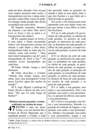 3º ENOQUE, 47 33
cada um deles, dizendo: Uma vez que
esses ímpios pecaram tanto assim, e
transgrediram com tais e tantas trans-
gressões contra Mim, como Eu pode-
ria entregar minha grande mão direita
na perdição por causa deles.
13 Naquele momento, Metatron
me chamou e me falou: Meu servo!
Leve os livros e leia as ações e as
transgressões dos ímpios!
14 Em seguida peguei os livros e
li suas ações e foram encontradas
trinta e seis transgressões escritas em
relação a cada ímpio e além disso,
transgrediram todas as letras das Es-
crituras, como está escrito: 1
“Sim,
todo Israel transgrediu a tua lei”, pois
transgrediram de Álefe á Tau b
. Os
estatutos foram transgredidos por
cada letra.
15 Então Abraão, Isaque e Jacó
choraram.
16 Então disse-lhes o Criador:
“Abraão, meu amado, Isaque, meu
eleito, Jacó, meu primogênito! Como
posso livrá-los agora das nações do
mundo?”
17 E, logo, Miguel, o príncipe de
Israel, chorou e chorou em alta voz e
disse: “Por que Tu estás longe do
Senhor?”.
Metatron mostra passado e eventos
realizados na cortina do trono
ENTÃO o anjo me disse:
Venha, e eu vou mostrar-lhe a
Cortina da Divina Majestade que é
espalhada perante o Criador, e onde
são gravadas todas as gerações do
mundo e todas as suas ações, tanto o
que eles fizeram e o que farão até o
final de todas as gerações.
2 E eu fui, e ele mostrou para mim
apontando com seus dedos como um
pai que ensina a seus filhos as letras
das Escrituras.
3 E eu vi cada geração: Os gover-
nantes de cada geração, as cabeças de
cada geração, os pastores de cada
geração, os opressores de cada gera-
ção, os detentores de cada geração, os
aflitos de cada geração, os superviso-
res de cada geração, os juízes de cada
geração,
4 Vi os oficiais da corte de cada
geração, os professores de cada gera-
ção, os apoiadores de cada geração,
os chefes de cada geração, os presi-
dentes de cada geração, os magistra-
dos de cada geração, os príncipes de
cada geração, os conselheiros de cada
geração, os nobres de cada geração,
os homens de força de cada geração,
os anciãos de cada geração, e os
guias de cada geração.
5 E vi Adão, e sua geração, suas
ações e seus pensamentos, Noé e sua
geração, suas ações e seus pensamen-
tos, e a geração do dilúvio, suas ações
e seus pensamentos,
6 E vi Sem e sua geração, seus fei-
tos e seus pensamentos, Ninrode e a
geração da confusão de línguas, e sua
geração, suas ações e seus pensamen-
tos, Abraão e sua geração, suas ações
e seus pensamentos, Isaque e sua
b
Álefe á Tau: Primeira e a ultima letra do alfabeto hebraico, ou seja, significa que os ímpios
transgrediram de A á Z.
46 1
Dan. 9:11;
47
 