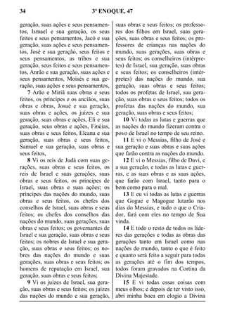 34 3º ENOQUE, 47
geração, suas ações e seus pensamen-
tos, Ismael e sua geração, os seus
feitos e seus pensamentos, Jacó e sua
geração, suas ações e seus pensamen-
tos, José e sua geração, seus feitos e
seus pensamentos, as tribos e sua
geração, seus feitos e seus pensamen-
tos, Anrão e sua geração, suas ações e
seus pensamentos, Moisés e sua ge-
ração, suas ações e seus pensamentos,
7 Arão e Miriã suas obras e seus
feitos, os príncipes e os anciãos, suas
obras e obras, Josué e sua geração,
suas obras e ações, os juízes e sua
geração, suas obras e ações, Eli e sua
geração, seus obras e ações, Finéias,
suas obras e seus feitos, Elcana e sua
geração, suas obras e seus feitos,
Samuel e sua geração, suas obras e
seus feitos,
8 Vi os reis de Judá com suas ge-
rações, suas obras e seus feitos, os
reis de Israel e suas gerações, suas
obras e seus feitos, os príncipes de
Israel, suas obras e suas ações; os
príncipes das nações do mundo, suas
obras e seus feitos, os chefes dos
conselhos de Israel, suas obras e seus
feitos; os chefes dos conselhos das
nações do mundo, suas gerações, suas
obras e seus feitos; os governantes de
Israel e sua geração, suas obras e seus
feitos; os nobres de Israel e sua gera-
ção, suas obras e seus feitos; os no-
bres das nações do mundo e suas
gerações, suas obras e seus feitos; os
homens de reputação em Israel, sua
geração, suas obras e seus feitos;
9 Vi os juízes de Israel, sua gera-
ção, suas obras e seus feitos; os juízes
das nações do mundo e sua geração,
suas obras e seus feitos; os professo-
res dos filhos em Israel, suas gera-
ções, suas obras e seus feitos; os pro-
fessores de crianças nas nações do
mundo, suas gerações, suas obras e
seus feitos; os conselheiros (intérpre-
tes) de Israel, sua geração, suas obras
e seus feitos; os conselheiros (intér-
pretes) das nações do mundo, sua
geração, suas obras e seus feitos;
todos os profetas de Israel, sua gera-
ção, suas obras e seus feitos; todos os
profetas das nações do mundo, sua
geração, suas obras e seus feitos;
10 Vi todas as lutas e guerras que
as nações do mundo fizeram contra o
povo de Israel no tempo de seu reino.
11 E vi o Messias, filho de José e
sua geração e suas obras e suas ações
que farão contra as nações do mundo.
12 E vi o Messias, filho de Davi, e
a sua geração, e todas as lutas e guer-
ras, e as suas obras e as suas ações,
que farão com Israel, tanto para o
bem como para o mal.
13 E eu vi todas as lutas e guerras
que Gogue e Magogue lutarão nos
dias do Messias, e tudo o que o Cria-
dor, fará com eles no tempo de Sua
vinda.
14 E todo o resto de todos os líde-
res das gerações e todas as obras das
gerações tanto em Israel como nas
nações do mundo, tanto o que é feito
e quanto será feito a seguir para todas
as gerações até o fim dos tempos,
todos foram gravados na Cortina da
Divina Majestade.
15 E vi todas essas coisas com
meus olhos; e depois de ter visto isso,
abri minha boca em elogio a Divina
 