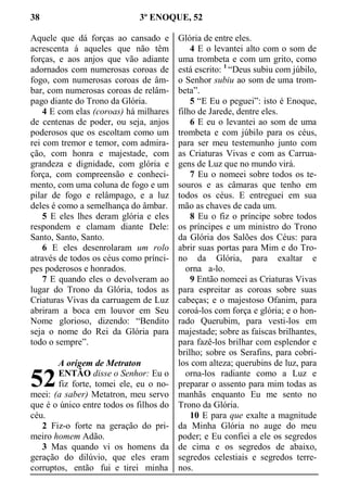 38 3º ENOQUE, 52
Aquele que dá forças ao cansado e
acrescenta á aqueles que não têm
forças, e aos anjos que vão adiante
adornados com numerosas coroas de
fogo, com numerosas coroas de âm-
bar, com numerosas coroas de relâm-
pago diante do Trono da Glória.
4 E com elas (coroas) há milhares
de centenas de poder, ou seja, anjos
poderosos que os escoltam como um
rei com tremor e temor, com admira-
ção, com honra e majestade, com
grandeza e dignidade, com glória e
força, com compreensão e conheci-
mento, com uma coluna de fogo e um
pilar de fogo e relâmpago, e a luz
deles é como a semelhança do âmbar.
5 E eles lhes deram glória e eles
respondem e clamam diante Dele:
Santo, Santo, Santo.
6 E eles desenrolaram um rolo
através de todos os céus como prínci-
pes poderosos e honrados.
7 E quando eles o devolveram ao
lugar do Trono da Glória, todos as
Criaturas Vivas da carruagem de Luz
abriram a boca em louvor em Seu
Nome glorioso, dizendo: “Bendito
seja o nome do Rei da Glória para
todo o sempre”.
A origem de Metraton
ENTÃO disse o Senhor: Eu o
fiz forte, tomei ele, eu o no-
meei: (a saber) Metatron, meu servo
que é o único entre todos os filhos do
céu.
2 Fiz-o forte na geração do pri-
meiro homem Adão.
3 Mas quando vi os homens da
geração do dilúvio, que eles eram
corruptos, então fui e tirei minha
Glória de entre eles.
4 E o levantei alto com o som de
uma trombeta e com um grito, como
está escrito: 1
“Deus subiu com júbilo,
o Senhor subiu ao som de uma trom-
beta”.
5 “E Eu o peguei”: isto é Enoque,
filho de Jarede, dentre eles.
6 E eu o levantei ao som de uma
trombeta e com júbilo para os céus,
para ser meu testemunho junto com
as Criaturas Vivas e com as Carrua-
gens de Luz que no mundo virá.
7 Eu o nomeei sobre todos os te-
souros e as câmaras que tenho em
todos os céus. E entreguei em sua
mão as chaves de cada um.
8 Eu o fiz o príncipe sobre todos
os príncipes e um ministro do Trono
da Glória dos Salões dos Céus: para
abrir suas portas para Mim e do Tro-
no da Glória, para exaltar e
  orna  a-lo.
9 Então nomeei as Criaturas Vivas
para espreitar as coroas sobre suas
cabeças; e o majestoso Ofanim, para
coroá-los com força e glória; e o hon-
rado Querubim, para vesti-los em
majestade; sobre as faíscas brilhantes,
para fazê-los brilhar com esplendor e
brilho; sobre os Serafins, para cobri-
los com alteza; querubins de luz, para
  orna-los radiante como a Luz e
preparar o assento para mim todas as
manhãs enquanto Eu me sento no
Trono da Glória.
10 E para que exalte a magnitude
da Minha Glória no auge do meu
poder; e Eu confiei a ele os segredos
de cima e os segredos de abaixo,
segredos celestiais e segredos terre-
nos.
52
 