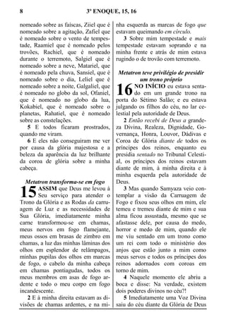 8 3º ENOQUE, 15, 16
nomeado sobre as faíscas, Ziiel que é
nomeado sobre a agitação, Zafiel que
é nomeado sobre o vento de tempes-
tade, Raamiel que é nomeado pelos
trovões, Rachiel, que é nomeado
durante o terremoto, Salgiel que é
nomeado sobre a neve, Matariel, que
é nomeado pela chuva, Sansiel, que é
nomeado sobre o dia, Leliel que é
nomeado sobre a noite, Galgaliel, que
é nomeado no globo da sol, Ofaniel,
que é nomeado no globo da lua,
Kokabiel, que é nomeado sobre o
planetas, Rahatiel, que é nomeado
sobre as constelações.
5 E todos ficaram prostrados,
quando me viram.
6 E eles não conseguiram me ver
por causa da glória majestosa e a
beleza da aparência da luz brilhante
da coroa de glória sobre a minha
cabeça.
Metatron transforma-se em fogo
ASSIM que Deus me levou à
Seu serviço para atender o
Trono da Glória e as Rodas da carru-
agem de Luz e as necessidades de
Sua Glória, imediatamente minha
carne transformou-se em chamas,
meus nervos em fogo flamejante,
meus ossos em brasas de zimbro em
chamas, a luz das minhas lâminas dos
olhos em esplendor de relâmpagos,
minhas pupilas dos olhos em marcas
de fogo, o cabelo da minha cabeça
em chamas pontiagudas, todos os
meus membros em asas de fogo ar-
dente e todo o meu corpo em fogo
incandescente.
2 E à minha direita estavam as di-
visões de chamas ardentes, e na mi-
nha esquerda as marcas de fogo que
estavam queimando em círculo.
3 Sobre mim tempestade e mais
tempestade estavam soprando e na
minha frente e atrás de mim estava
rugindo o de trovão com terremoto.
Metatron teve privilégio de presidir
um trono próprio
NO INÍCIO eu estava senta-
do em um grande trono na
porta do Sétimo Salão; e eu estava
julgando os filhos do céu, no lar ce-
lestial pela autoridade de Deus.
2 Então recebi de Deus a grande-
za Divina, Realeza, Dignidade, Go-
vernança, Honra, Louvor, Dádivas e
Coroa de Glória diante de todos os
príncipes dos reinos, enquanto eu
presidia sentado no Tribunal Celesti-
al, os príncipes dos reinos estavam
diante de mim, à minha direita e à
minha esquerda pela autoridade de
Deus.
3 Mas quando Samyaza veio con-
templar a visão da Carruagem de
Fogo e fixou seus olhos em mim, ele
temeu e tremeu diante de mim e sua
alma ficou assustada, mesmo que se
afastasse dele, por causa do medo,
horror e medo de mim, quando ele
me viu sentado em um trono como
um rei com todo o ministério dos
anjos que estão junto a mim como
meus servos e todos os príncipes dos
reinos adornados com coroas em
torno de mim.
4 Naquele momento ele abriu a
boca e disse: Na verdade, existem
dois poderes divinos no céu?!
5 Imediatamente uma Voz Divina
saiu do céu diante da Glória de Deus
15
16
 